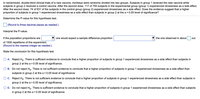 In randomized, double-blind clinical trials of a new vaccine, monkeys were randomly divided into two groups. Subjects in group 1 received the new vaccine while
subjects in group 2 received a control vaccine. After the second dose, 117 of 750 subjects in the experimental group (group 1) experienced drowsiness as a side effect.
After the second dose, 74 of 631 of the subjects in the control group (group 2) experienced drowsiness as a side effect. Does the evidence suggest that a higher
proportion of subjects in group 1 experienced drowsiness as a side effect than subjects in group 2 at the a = 0.05 level of significance?
Determine the P-value for this hypothesis test.
(Round to three decimal places as needed.)
Interpret the P-value.
If the population proportions are
one would expect a sample difference proportion
the one observed in about
out
of 1000 repetitions of this experiment.
(Round to the nearest integer as needed.)
State the conclusion for this hypothesis test.
A. Reject Ho. There is sufficient evidence to conclude that a higher proportion of subjects in group 1 experienced drowsiness as a side effect than subjects in
group 2 at the a = 0.05 level of significance.
B. Do not reject Ho. There is not sufficient evidence to conclude that a higher proportion of subjects in group 1 experienced drowsiness as a side effect than
subjects in
group 2 at the a = 0.05 level of significance.
O c. Reject Ho. There is not sufficient evidence to conclude that a higher proportion of subjects in group 1 experienced drowsiness as a side effect than subjects in
group 2 at the a = 0.05 level of significance.
O D. Do not reject Ho. There is sufficient evidence to conclude that a higher proportion of subjects in group 1 experienced drowsiness as a side effect than subjects
in
group
2 at the a = 0.05 level of significance.
