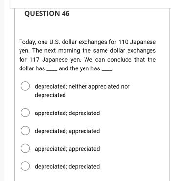 QUESTION 46
Today, one U.S. dollar exchanges for 110 Japanese
yen. The next morning the same dollar exchanges
for 117 Japanese yen. We can conclude that the
dollar has and the yen has
▬▬▬▬▬▬▬▬▬▬▬▬▬▬▬▬▬▬▬▬▬▬▬▬▬▬
depreciated; neither appreciated nor
depreciated
appreciated; depreciated
depreciated; appreciated
appreciated; appreciated
depreciated; depreciated