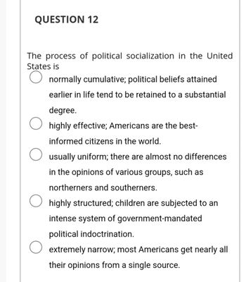 QUESTION 12
The process of political socialization in the United
States is
normally cumulative; political beliefs attained
earlier in life tend to be retained to a substantial
degree.
highly effective; Americans are the best-
informed citizens in the world.
usually uniform; there are almost no differences
in the opinions of various groups, such as
northerners and southerners.
highly structured; children are subjected to an
intense system of government-mandated
political indoctrination.
extremely narrow; most Americans get nearly all
their opinions from a single source.