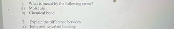 1. What is meant by the following terms?
a) Molecule
b) Chemical bond
2. Explain the difference between
Ionic and covalent bonding
a)