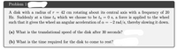 Problem 1
A disk with a radius of r = 42 cm rotating about its central axis with a frequency of 20
Hz. Suddenly at a time to which we choose to be to = 0 s, a force is applied to the wheel
such that it gives the wheel an angular acceleration of a = -2 rad/s, thereby slowing it down.
|
(a) What is the translational speed of the disk after 30 seconds?
(b) What is the time required for the disk to come to rest?
