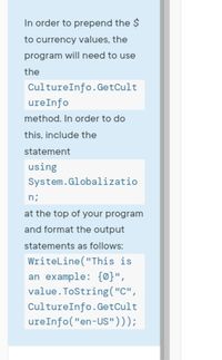 In order to prepend the $
to currency values, the
program will need to use
the
CultureInfo.GetCult
ureInfo
method. In order to do
this, include the
statement
using
System.Globalizatio
n;
at the top of your program
and format the output
statements as follows:
Writeline ("This is
an example: {0}",
value. ToString("C",
CultureInfo.GetCult
ureInfo("en-US")));
