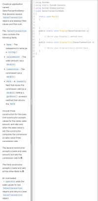 1 using System;
Create an application
2 using static System.Console;
named
3 using System.Globalization;
SalesTransactionDemo
4 class SalesTransactionDemo
5 {
static void Main()
that declares several
SalesTransaction
7
{
objects and displays their
8
values and their sum.
9
}
11
12
10
The SalesTransaction
public static void Display(SalesTransaction s)
{
13
class contains the
// Write your Display() method here.
following fields:
}
15
16
14
public static void DisplayTotal(SalesTransaction s)
• Name - The
{
17
salesperson's name (as
// Write your DisplayTotal() method here.
18
}
a string)
19 }
20
• salesAmount - The
sales amount ( as a
double )
• commission - The
commission (as a
double )
• RATE - A readonly
field that stores the
commission rate (as a
double ). Define a
getRate() accessor
method that returns
the RATE
Include three
constructors for the class.
One constructor accepts
values for the name, sales
amount, and rate, and
when the sales value is
set, the constructor
computes the commission
as sales value times
commission rate.
The second constructor
accepts a name and sales
amount, but sets the
commission rate to 0.
The third constructor
accepts a name and sets
all the other fields to 0.
An overloaded
+ operator adds the
sales values for two
SalesTransaction
objects and returns a new
SalesTransaction
object.
