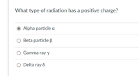 **Question: What type of radiation has a positive charge?**

**Options:**
- **Alpha particle (α)**
- **Beta particle (β)**
- **Gamma ray (γ)**
- **Delta ray (δ)**

**Explanation:**
An alpha particle, denoted by the Greek letter α, consists of 2 protons and 2 neutrons bound together into a particle identical to a helium-4 nucleus. It is a type of ionizing radiation with a positive charge. 

Understanding the different types of radiation is essential in fields such as radiology, nuclear physics, and various medical applications. Here is a brief description of each type listed:

1. **Alpha Particles (α):** These particles are positively charged and relatively heavy compared to other types of radiation. They can be stopped by a paper sheet or even the outer layer of human skin.

2. **Beta Particles (β):** These are high-energy, high-speed electrons or positrons emitted by certain types of radioactive nuclei. They are lighter than alpha particles and have a negative (or positive in the case of positrons) charge. They can penetrate paper but are generally stopped by plastic or a few millimeters of a metal like aluminum.

3. **Gamma Rays (γ):** These are high-frequency electromagnetic waves and do not have any charge. They are highly penetrating and require dense materials like lead or several centimeters of concrete to be effectively blocked.

4. **Delta Rays (δ):** Although not as commonly discussed as alpha, beta, and gamma rays, delta rays generally refer to secondary ionization electrons produced by other high-energy particles passing through a material. Delta rays themselves don't have a distinct charge but are a product of ionizing interactions.

In this multiple-choice question, the correct answer is "Alpha particle (α)."