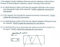 A bar magnet is being withdrawn from one end of a solenoid, as shown below.
Because of electromagnetic induction, current is flowing in the solenoid.
(a) In which direction (right or left) does the magnetic field due to the magnet
point through the loops of the solenoid? Briefly explain the reasoning for
your answer.
(b) Is the magnetic flux through the solenoid increasing or decreasing? Briefly
explain the reasoning for your answer.
(c) In which direction (right or left) does the induced magnetic field point inside
the solenoid? Briefly explain the reasoning for your answer.
(d) In which direction (up or down) does the induced current flow at point P in
the figure? Briefly explain the reasoning for your answer.
Direction of motion
P
