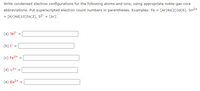 Write condensed electron configurations for the following atoms and ions, using appropriate noble-gas core
abbreviations. Put superscripted electron count numbers in parentheses. Examples: Fe = [Ar]4s(2)3d(6), Sn²+
= [Kr]4d(10)5s(2), s2- = [Ar].
(a) Te2-
(b) I =
(c) Fe3+
(d) v3+
(e) Ba2+ =
