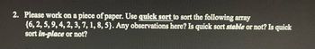 2. Please work on a piece of paper. Use quick sort to sort the following array
{6, 2, 5, 9, 4, 2, 3, 7, 1, 8, 5). Any observations here? Is quick sort stable or not? Is quick
sort in-place or not?