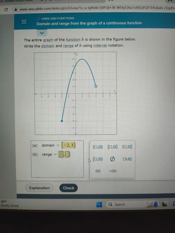 Vry Student Porta
C
59°F
Mostly cloudy
www-awu.aleks.com/alekscgi/x/Isl.exe/1o_u-IgNslkr7j8P3jH-IB-W5hjT2ko7vX92zFQT1HSdvxh-cTzpPn
|||
LINES AND FUNCTIONS
Domain and range from the graph of a continuous function
The entire graph of the function h is shown in the figure below.
Write the domain and range of h using interval notation.
CENTERSPORTSETE SELETITELEFO
THE
EREKENIN
Explanation
A
Suda
(a) domain = [-2, 3)
(b) range
ID
Check
Y
DIEMEN
151
MIN
N CALLEDECFEELIDBEREDER
2 3
P
(0,0) [0,0] (0,0)
[0,0)
00
0
-8
OUD
Q Search
L