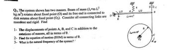 Q1: The system shown has two masses. Beam of mass (Jo#m L²
kg.m²) rotates about fixed point (O) and its free end is connected to
disk rotates about fixed point (O₂). Consider all connecting links are
massless and rigid. Find
1- The displacements of points A, B, and C in addition to the
rotations of masses, all in terms of 0.
2- Find the equation of motion (EOM) in terms of 0.
3- What is the natural frequency of the system?
L/2
A
Jo=m L²
k
L/2
Joz-m R²
full
0₂
R
U
B
C