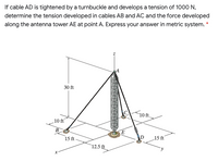 If cable AD is tightened by a turnbuckle and develops a tension of 1000 N,
determine the tension developed in cables AB and AC and the force developed
along the antenna tower AE at point A. Express your answer in metric system. *
30 ft
10ft.
10 ft
B
E
15 ft-
15 ft
12.5 ft
