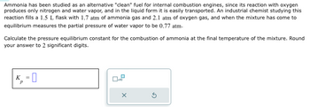 Ammonia has been studied as an alternative "clean" fuel for internal combustion engines, since its reaction with oxygen
produces only nitrogen and water vapor, and in the liquid form it is easily transported. An industrial chemist studying this
reaction fills a 1.5 L flask with 1.7 atm of ammonia gas and 2.1 atm of oxygen gas, and when the mixture has come to
equilibrium measures the partial pressure of water vapor to be 0.77 atm.
Calculate the pressure equilibrium constant for the combustion of ammonia at the final temperature of the mixture. Round
your answer to 2 significant digits.
K = ☐
P
x10