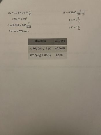 x
kb = 1.38 × 10-23/
K
1 mL = 1 cm³
C
mol
1 atm = 760 torr
F = 9.648 x 104
Reaction
H₂B03 (aq) / B (s)
Bi0+ (aq) / Bi (s)
R = 8.3145
Ered (V)
-0.8698
0.320
J
mol. K
A
14=1²
1V=1/2