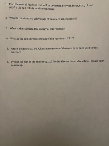 1. Find the overall reaction that will be occurring between the H₂B03/ B and
Bio+ / Bi half cells in acidic conditions.
2. What is the standard cell voltage of this electrochemical cell?
3. What is the standard free energy of this reaction?
4. What is the equilibrium constant of this reaction at 25 °C?
5. After 56.0 hours at 1.04 A, how many moles of electrons have been used in this
reaction?
6. Predict the sign of the entropy (ASrxn) for this electrochemical reaction. Explain your
reasoning.