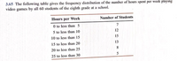 3.65 The following table gives the frequency distribution of the number of hours spent per weck playing
video games by all 60 students of the cighth grade at a school.
Hours per Week
Number of Students
0 to less than 5
7
5 to less than 10
10 to less than 15
12
15
15 to less than 20
13
20 to less than 25
8
25 to less than 30
5
