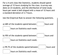For a 4-unit class like Statistics, students should spend
average of 12 hours studying for the class. A survey was
done on 23 students, and the distribution of total study
hours per week is bell-shaped with a mean of 12 hours and
a standard deviation of 2.7 hours.
Use the Empirical Rule to answer the following questions.
a) 68% of the students spend between
hours and
hours on Statistics each week.
b) 95% of the students spend between
hours and
hours on Statistics each week.
c) 99.7% of the students spend between
hours and
hours on Statistics each week.
