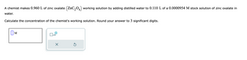 A chemist makes 0.960 L of zinc oxalate (ZnC₂04) working solution by adding distilled water to 0.110 L of a 0.0000954 M stock solution of zinc oxalate in
2
water.
Calculate the concentration of the chemist's working solution. Round your answer to 3 significant digits.
M
x10
X
Ś