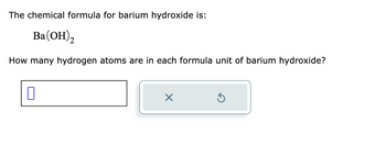 The chemical formula for barium hydroxide is:
Ba(OH)2
How many hydrogen atoms are in each formula unit of barium hydroxide?
П
×
Ś