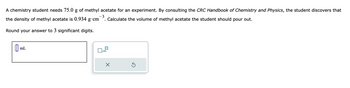 A chemistry student needs 75.0 g of methyl acetate for an experiment. By consulting the CRC Handbook of Chemistry and Physics, the student discovers that
-3
the density of methyl acetate is 0.934 g⋅cm¯³. Calculate the volume of methyl acetate the student should pour out.
Round your answer to 3 significant digits.
mL
x10
X
Ś