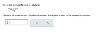This is the chemical formula for acetone:
(CH3) CO.
Calculate the mass percent of carbon in acetone. Round your answer to the nearest percentage.
1%
X
Ś