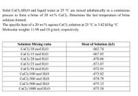 Solid CaCl2.6H2O and liquid water at 25 °C are mixed adiabatically in a continuous
process to form a brine of 20 wt.% CaCl2. Determine the last temperature of brine
solution formed.
The specific heat of a 20 wt.% aqeous CaCl2 solution at 25 °C is 3.42 kJ/kg °C
Molecular weights 11.98 and 18 g/mol, respectively.
Solution Mixing ratio
Heat of Solution (kJ)
CaCl2/10 mol H2O
-862.74
CaCl2/15 mol H2O
-867.85
CaCl2/20 mol H2O
-870.06
CaCl2/25 mol H2O
-871.07
CaCl2/50 mol H2O
-872.91
CaCl2/100 mol H2O
-873.82
CaCl2/300 mol H2O
-874.79
CaCl2/500 mol H2O
-875.13
CaCl2/1000 mol H2O
-875.54
