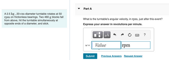 A 2.5 kg, 20-cm-diameter turntable rotates at 50
rpm on frictionless bearings. Two 460 g blocks fall
from above, hit the turntable simultaneously at
opposite ends of a diameter, and stick.
Part A
What is the turntable's angular velocity, in rpm, just after this event?
Express your answer in revolutions per minute.
µÅ
W =
Submit
Value
rpm
Previous Answers Request Answer
?