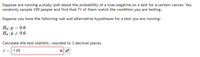 Suppose are running a study/poll about the probability of a true negative on a test for a certain cancer. You
randomly sample 109 people and find that 71 of them match the condition you are testing.
Suppose you have the following null and alternative hypotheses for a test you are running:
Ho:p = 0.6
Ha:p + 0.6
Calculate the test statistic, rounded to 3 decimal places
1.09
