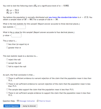 You wish to test the following claim (Ha) at a significance level of a = 0.002.
Ho:µ = 75.5
Ha:µ < 75.5
You believe the population is normally distributed and you know the standard deviation is o = 17.3. You
obtain a sample mean of M = 66.7 for a sample of size n = 30.
What is the test statistic for this sample? (Report answer accurate to three decimal places.)
test statistic =
What is the p-value for this sample? (Report answer accurate to four decimal places.)
p-value =
The p-value is...
O less than (or equal to) a
greater than a
This test statistic leads to a decision to...
O reject the null
O accept the null
O fail to reject the null
As such, the final conclusion is that...
O There is sufficient evidence to warrant rejection of the claim that the population mean is less than
75.5.
O There is not sufficient evidence to warrant rejection of the claim that the population mean is less
than 75.5.
O The sample data support the claim that the population mean is less than 75.5.
O There is not sufficient sample evidence to support the claim that the population mean is less than
75.5.
Question Help: M Message instructor D Post to forum
Submit Question
Jump to Answer
