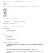 You wish to test the following claim (Ha) at a significance level of a = 0.005.
87.7
Ha:µ + 87.7
You believe the population is normally distributed, but you do not know the standard deviation.
data
98.2
101.2
89.2
90.1
96.6
100.7
a. What is the test statistic for this sample?
test statistic =
Round to 3 decimal places
b. What is the p-value for this sample?
p-value =
Round to 4 decimal places.
c. The p-value is...
O less than (or equal to) a
greater than a
d. This test statistic leads to a decision to...
O reject the null
O accept the null
O fail to reject the null
e. As such, the final conclusion is that...
O There is sufficient evidence to warrant rejection of the claim that the population mean is not
equal to 87.7.
O There is not sufficient evidence to warrant rejection of the claim that the population mean is
not equal to 87.7.
O The sample data support the claim that the population mean is not equal to 87.7.
O There is not sufficient sample evidence to support the claim that the population mean is not
equal to 87.7.
