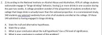 2. 2) According to the National Institute on Alcohol Abuse and Alcoholism, 45% of college students
nationwide engage in "binge drinking" behavior, having 5 or more drinks in one occasion during
the past two weeks. A college president wonders if the proportion of students enrolled at her
college that binge drink is actually lower than the national proportion. In a commissioned study,
348 students are selected randomly from a list of all students enrolled at the college. Of these
149 admitted to having engaged in binge drinking.
A. State the null and alternative hypotheses.
B. State the p-value.
C. What is your conclusion about the null hypothesis? Use a 5% level of significance.
D. What is your conclusion in context of this problem?
