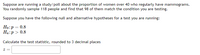 Suppose are running a study/poll about the proportion of women over 40 who regularly have mammograms.
You randomly sample 118 people and find that 98 of them match the condition you are testing.
Suppose you have the following null and alternative hypotheses for a test you are running:
Ho:p = 0.8
Ha:p > 0.8
Calculate the test statistic, rounded to 3 decimal places
