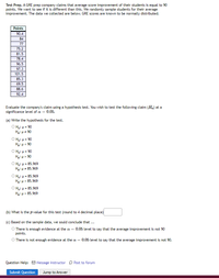 Test Prep. A GRE prep company claims that average score improvement of their students is equal to 90
points. We want to see if it is different than this. We randomly sample students for their average
improvement. The data we collected are below. GRE scores are known to be normally distributed.
Points
90.4
84
77
75.2
81.5
78.4
96.5
97.3
101.5
85.3
69.5
88.6
92.4
Evaluate the company's claim using a hypothesis test. You wish to test the following claim (Ha) at a
significance level of a = 0.05.
(a) Write the hypothesis for the test.
O Ho: H= 90
Ha: p = 90
O H;: H = 90
Ha: p< 90
O Ho: H = 90
Ha: p> 90
O Ho: H = 85.969
Ha: p = 85.969
Ο H : μ- 85. 969
H3: p < 85.969
Ο H : μ- 85. 969
H: p> 85.969
(b) What is the p-value for this test (round to 4 decimal place)
(c) Based on the sample data, we sould conclude that ...
O There is enough evidence at the a = 0.05 level to say that the average improvement is not 90
points.
O There is not enough evidence at the a = 0.05 level to say that the average improvement is not 90.
Question Help: O Message instructor D Post to forum
Submit Question
Jump to Answer
