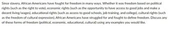 Since slavery, African Americans have fought for freedom in many ways. Whether it was freedom based on political
rights (such as the right to vote), economic rights (such as the opportunity to have access to good jobs and make a
decent living/wages), educational rights (such as access to good schools, job training, and college), cultural rights (such
as the freedom of cultural expression), African Americans have struggled for and fought to define freedom. Discuss any
of these forms of freedom (political, economic, educational, cultural) using any examples you would like.