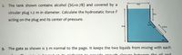 2. The tank shown contains alcohol (SG=D0.78) and covered by a
circular plug 1.2 m in diameter. Calculate the hydrostatic force F
Am
acting on the plug and its center of pressure.
8m
1.2 m
3. The gate as shown is 3 m normal to the page. It keeps the two liquids from mixing with each
onough clocuro botween the oil and
