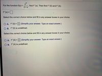 2
x²
find f'(x). Then find f''(0) and f'(4).
2+x'
For the function f(x) =
f'(x) =
Select the correct choice below and fill in any answer boxes in your choice.
O A. f"(0) =
(Simplify your answer. Type an exact answer.)
%3D
O B. f"(0) is undefined.
Select the correct choice below and fill in any answer boxes in your choice.
O A. f"(4)=
(Simplify your answer. Type an exact answer.)
O B. f'(4) is undefined.
