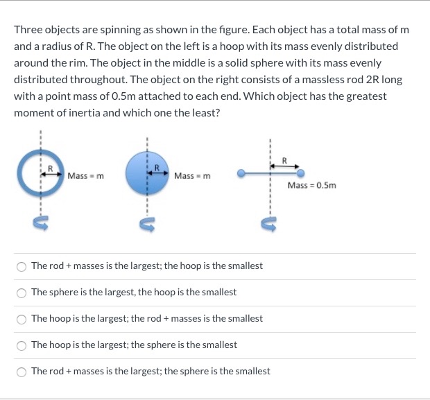 Three objects are spinning as shown in the figure. Each object has a total mass of m
and a radius of R. The object on the left is a hoop with its mass evenly distributed
around the rim. The object in the middle is a solid sphere with its mass evenly
distributed throughout. The object on the right consists of a massless rod 2R long
with a point mass of 0.5m attached to each end. Which object has the greatest
moment of inertia and which one the least?
Mass m
Mass = m
Mass = 0.5m
The rod + masses is the largest; the hoop is the smallest
The sphere is the largest, the hoop is the smallest
The hoop is the largest; the rod + masses is the smallest
The hoop is the largest; the sphere is the smallest
The rod + masses is the largest; the sphere is the smallest
