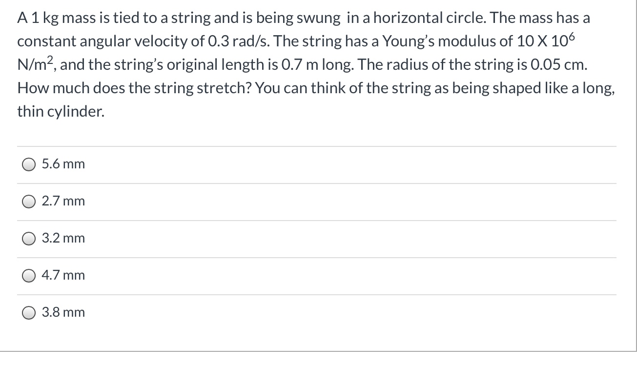 A1 kg mass is tied to a string and is being swung in a horizontal circle. The mass has a
constant angular velocity of 0.3 rad/s. The string has a Young's modulus of 10 X 106
N/m?, and the string's original length is 0.7 m long. The radius of the string is 0.05 cm.
How much does the string stretch? You can think of the string as being shaped like a long,
thin cylinder.
5.6 mm
2.7 mm
3.2 mm
4.7 mm
3.8 mm
