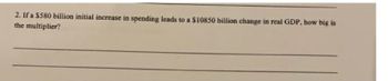 2. If a $580 billion initial increase in spending leads to a $10850 billion change in real GDP, how big is
the multiplier?