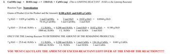 3. Ca(OH)2 (aq) + H2SO4 (aq) →+ 2 H₂O (1) + CaSO4 (aq) (This is LIMITING REACTANT: H₂SO4 is the Limiting Reactant)
Reaction Type: Neutralization
Grams of Product (List the Product and the Amount): 0.180 g H₂O and 0.681 g CaSO4
? g H₂O = 1.839 g Ca(OH)2 x 1 mol Ca(OH)2 X
74.10 g Ca(OH)2
? g H₂O 25.0 mL H₂SO4 x
2 mol H₂O x 18.02 g H₂O =
1 mol Ca(OH)2 1 mol H₂O
0.8944 g H₂O
1 L H₂SO4 x 0.200 mol H₂SO4 x 2 mol H₂O x 18.02 g H₂O
1000 mL H2SO4 1 L H2SO4 1 mol H2SO4 1 mol H₂O
=
0.180 g H₂O
ONLY USE THE Limiting Reactant TO DETERMINE THE AMOUNT OF THE REMAINING PRODUCT(S).
? g H₂O 25.0 mL H₂SO4 x
1 L H₂SO4 x 0.200 mol H₂SO4 x 1 mol CaSO4 x 136.14 g CaSO4 = 0.681 g CaSO4
1000 mL H2SO4 1 L H2SO4 1 mol H₂SO4 1 mol CaSO4
YOU MUST CALCULATE THE AMOUNT OF EXCESS REACTANT LEFT OVER AT THE END OF THE REACTION!!!!!!!