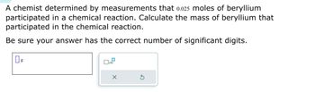 A chemist determined by measurements that 0.025 moles of beryllium
participated in a chemical reaction. Calculate the mass of beryllium that
participated in the chemical reaction.
Be sure your answer has the correct number of significant digits.
0 g
x10
X