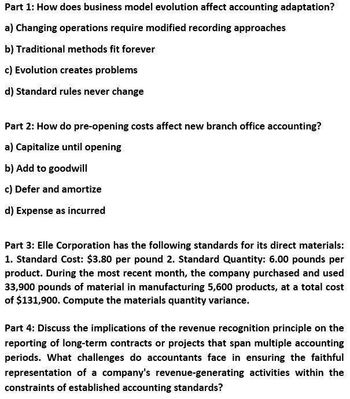 Part 1: How does business model evolution affect accounting adaptation?
a) Changing operations require modified recording approaches
b) Traditional methods fit forever
c) Evolution creates problems
d) Standard rules never change
Part 2: How do pre-opening costs affect new branch office accounting?
a) Capitalize until opening
b) Add to goodwill
c) Defer and amortize
d) Expense as incurred
Part 3: Elle Corporation has the following standards for its direct materials:
1. Standard Cost: $3.80 per pound 2. Standard Quantity: 6.00 pounds per
product. During the most recent month, the company purchased and used
33,900 pounds of material in manufacturing 5,600 products, at a total cost
of $131,900. Compute the materials quantity variance.
Part 4: Discuss the implications of the revenue recognition principle on the
reporting of long-term contracts or projects that span multiple accounting
periods. What challenges do accountants face in ensuring the faithful
representation of a company's revenue-generating activities within the
constraints of established accounting standards?