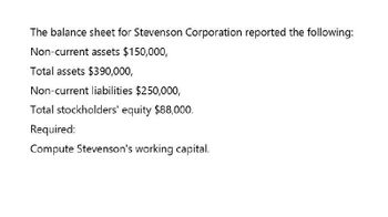 The balance sheet for Stevenson Corporation reported the following:
Non-current assets $150,000,
Total assets $390,000,
Non-current liabilities $250,000,
Total stockholders' equity $88,000.
Required:
Compute Stevenson's working capital.