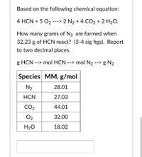 Based on the following chemical equation:
4 HCN + 5 O2 ---> 2 N2 + 4 CO2 + 2 H2O.
How many grams of N2 are formed when
32.23 g of HCN react? (3-4 sig figs). Report
to two decimal places.
g HCN --> mol HCN --> mol N2 --> g N2
Species MM, g/mol
N2
28.01
HCN
27.03
CO2
44.01
O2
32.00
H20
18.02
