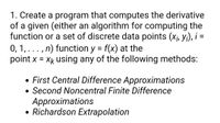 1. Create a program that computes the derivative
of a given (either an algorithm for computing the
function or a set of discrete data points (xj, Yi), i =
0, 1,..., n) function y = f(x) at the
point x = Xk using any of the following methods:
%3D
• First Central Difference Approximations
• Second Noncentral Finite Difference
Approximations
• Richardson Extrapolation
