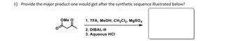 2) Provide the major product one would get after the synthetic sequence illustrated below?
OMe O
1. TFA, MeOH, CH₂Cl₂, MgSO4
2. DIBAL-H
3. Aqueous HCI