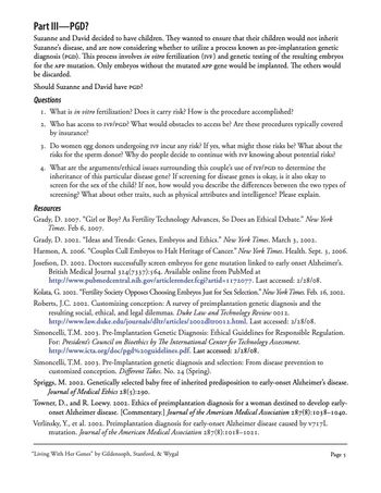Part III-PGD?
Suzanne and David decided to have children. They wanted to ensure that their children would not inherit
Suzanne's disease, and are now considering whether to utilize a process known as pre-implantation genetic
diagnosis (PGD). This process involves in vitro fertilization (IVF) and genetic testing of the resulting embryos
for the APP mutation. Only embryos without the mutated APP gene would be implanted. The others would
be discarded.
Should Suzanne and David have PGD?
Questions
1. What is in vitro fertilization? Does it carry risk? How is the procedure accomplished?
2. Who has access to IVF/PGD? What would obstacles to access be? Are these procedures typically covered
by insurance?
3. Do women egg donors undergoing IVF incur any risk? If yes, what might those risks be? What about the
risks for the sperm donor? Why do people decide to continue with IVF knowing about potential risks?
4. What are the arguments/ethical issues surrounding this couple's use of IVF/PGD to determine the
inheritance of this particular disease gene? If screening for disease genes is okay, is it also okay to
screen for the sex of the child? If not, how would you describe the differences between the two types of
screening? What about other traits, such as physical attributes and intelligence? Please explain.
Resources
Grady, D. 2007. "Girl or Boy? As Fertility Technology Advances, So Does an Ethical Debate." New York
Times. Feb 6, 2007.
Grady, D. 2002. "Ideas and Trends: Genes, Embryos and Ethics." New York Times. March 3, 2002.
Harmon, A. 2006. "Couples Cull Embryos to Halt Heritage of Cancer." New York Times. Health. Sept. 3, 2006.
Josefson, D. 2002. Doctors successfully screen embryos for gene mutation linked to early onset Alzheimer's.
British Medical Journal 324(7337):564. Available online from PubMed at
http://www.pubmedcentral.nih.gov/articlerender.fcgi?artid=1172077. Last accessed: 2/28/08.
Kolata, G. 2002. "Fertility Society Opposes Choosing Embryos Just for Sex Selection." New York Times. Feb. 16, 2002.
Roberts, J.C. 2002. Customizing conception: A survey of preimplantation genetic diagnosis and the
resulting social, ethical, and legal dilemmas. Duke Law and Technology Review 0012.
http://www.law.duke.edu/journals/dltr/articles/2002dltro012.html. Last accessed: 2/28/08.
Simoncelli, T.M. 2003. Pre-Implantation Genetic Diagnosis: Ethical Guidelines for Responsible Regulation.
For: President's Council on Bioethics by The International Center for Technology Assessment.
http://www.icta.org/doc/pgd%20guidelines.pdf. Last accessed: 2/28/08.
Simoncelli, T.M. 2003. Pre-Implantation genetic diagnosis and selection: From disease prevention to
customized conception. Different Takes. No. 24 (Spring).
Spriggs, M. 2002. Genetically selected baby free of inherited predisposition to early-onset Alzheimer's disease.
Journal of Medical Ethics 28(5):290.
Towner, D., and R. Loewy. 2002. Ethics of preimplantation diagnosis for a woman destined to develop early-
onset Alzheimer disease. [Commentary.] Journal of the American Medical Association 287(8):1038-1040.
Verlinsky, Y., et al. 2002. Preimplantation diagnosis for early-onset Alzheimer disease caused by V717L
mutation. Journal of the American Medical Association 287(8):1018-1021.
"Living With Her Genes" by Gildensoph, Stanford, & Wygal
Page 5