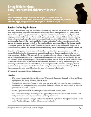 Living With Her Genes:
Early Onset Familial Alzheimer's Disease
by
Lynne H. Gildensoph, Biology Department, The College of St. Catherine, St. Paul, MN
Alice M. Stanford, Division of Science and Mathematics, University of the Virgin Islands, St. Thomas, VI
Deborah D. Wygal, Biology Department, The College of St. Catherine, St. Paul, MN
Part I-Confronting the Future
Suzanne, a woman in her early 30s, has learned the devastating news that her 38-year-old sister, Karen, has
been diagnosed with early-onset familial Alzheimer's disease (BOFAD) through the use of a genetic screen.
Karen started experiencing symptoms such as progressive memory loss, confusion, poor judgment, and
language problems in her late 30s. Karen is no longer able to care for her two children and is in a nursing
home, where she may live another 10 or more years, although her state will deteriorate with time. This is
similar to what Suzanne's dad experienced before he died of Alzheimer's-related complications when he
was just 42. Suzanne is distraught, both by the thought of losing her sister and by the fact that she may be
carrying the gene for this disease herself. Since she is a genetic counselor, she understands the pattern of
inheritance of the gene for this autosomal dominant hereditary disease, and its implications for her own life.
Scientists working on the Human Genome Project have identified three gene mutations responsible for
EOFAD. Clinical testing for these mutations is available, and tests on Karen revealed that she has one of
these mutations, called APP. This is a relatively rare mutation, affecting only 5% of people diagnosed with
EOFAD. Suzanne knows that she has a 50% chance of having inherited this gene mutation herself. She and
her husband, David, are struggling with the decision of whether Suzanne should be tested, since they know
that no effective treatment or cure for EOFAD exists and the probability of having inherited the gene and
remaining unaffected is very small. In addition, there are implications for insurance coverage, potential
discrimination by employers, and the likelihood that family and social interactions will change. And, if
Suzanne carries the gene, her children have the same 50% chance of inheriting it.
What should Suzanne do? Should she be tested?
Questions
1. Who are the characters in this real-life scenario? What medical situation does each of them face? Draw
a pedigree for this family, following the EOFAD trait.
2. Exactly what is Alzheimer's Disease? Is it the same as EOFAD? After looking at the PET scans in Figures 1
and 2 below and doing some reading, discuss how the brain is affected and how this leads to particular
symptoms in Alzheimer's Disease.
3. What is a genetic counselor? What background/education does Suzanne have?
4. Who covers the cost of genetic testing? Is this approved by most insurance carriers? If the test is paid
for by an insurance company, who owns the resulting information?
5. Why is this decision such a struggle for Suzanne and David? Explain how the implications noted at the
end of Part I could impact the lives of Suzanne and her family.
"Living With Her Genes" by Gildensoph, Stanford, & Wygal
Page 1