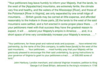 "Your petitioners beg leave humbly to inform your Majesty, that the lands, to
the west of the [Appalachian] mountains, are extremely fertile, the climate
very fine and healthy, and the waters of the Mississippi [River], and those of
the Potomack [River in Virginia], are only separated by one small ridge of
mountains...; British goods may be carried at little expense, and afforded
reasonably to the Indians in those parts, [if] the lands to the west of the said
mountains were settled, and a fort erected in some proper place there... ; if
your petitioners meet with that success they have the greatest reason to
expect, it will ... extend your Majesty's empire in America;... and, in a
short space of time very considerably increase your Majesty's revenue. . . ."
"Your petitioners, for these great and national ends and purposes... have entered into
partnership, by the name of the Ohio company, to settle these [lands] to the west of the
said mountains.... Your petitioners ... most humbly pray that your Majesty will be
graciously pleased to encourage this their said undertaking, by giving instructions to
your governor of Virginia to grant to your petitioners a tract... of 500,000 acres of
land."
John Hanbury, London merchant, and colonial Virginian investors, petition to King
George II of Great Britain, delivered to the king's ministers in 1748