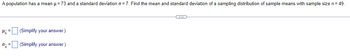 A population has a mean = 73 and a standard deviation σ = 7. Find the mean and standard deviation of a sampling distribution of sample means with sample size n = 49.
(Simplify your answer.)
0-=
(Simplify your answer.)