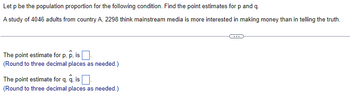 Let p be the population proportion for the following condition. Find the point estimates for p and q.
A study of 4046 adults from country A, 2298 think mainstream media is more interested in making money than in telling the truth.
The point estimate for p, p, is
(Round to three decimal places as needed.)
The point estimate for q. q. is ☐
(Round to three decimal places as needed.)