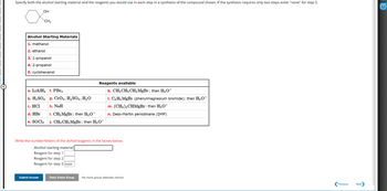 Specify both the alcohol starting material and the reagents you would use in each step in a synthesis of the compound shown. If the synthesis requires only two steps enter "none" for step 3.
OH
хонь
CH3
Alcohol Starting Materials
1. methanol
2. ethanol
3. 1-propanol
4. 2-propanol
5. cyclohexanol
a. LiAlH4 f. PBr3
b. H2SO4 g. CrO3, H2SO4, H₂O
Reagents available
c. HCI
h. NaH
d. HBr
i. CH3 MgBr; then H3O+
e. SOCI₂
j. CH3CH2MgBr; then H3O+
k. CH3CH2CH2MgBr; then H3O+
1. C6H5 MgBr (phenylmagnesium bromide); then H3O+
m. (CH3)2CHMgBr: then H3O+
n. Dess-Martin periodinane (DMP)
Write the number/letters of the alchol/reagents in the boxes below.
Alcohol starting material
Reagent for step 1
Reagent for step 2
Reagent for step 3 none
Submit Answer
Retry Entire Group
No more group attempts remain
Previous
Next